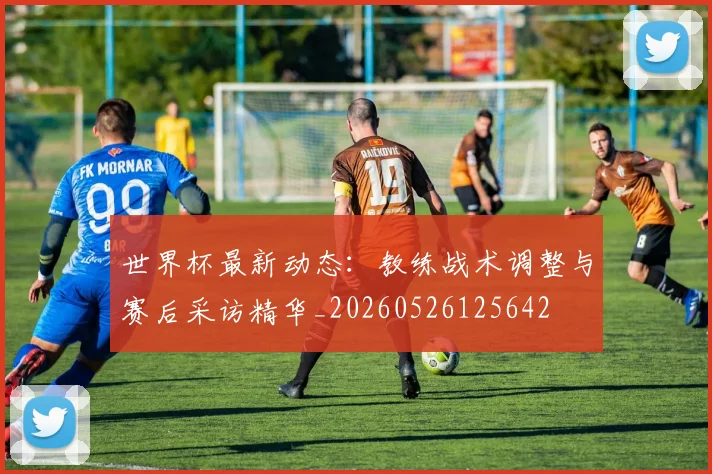 世界杯最新动态：教练战术调整与赛后采访精华_20260526125642