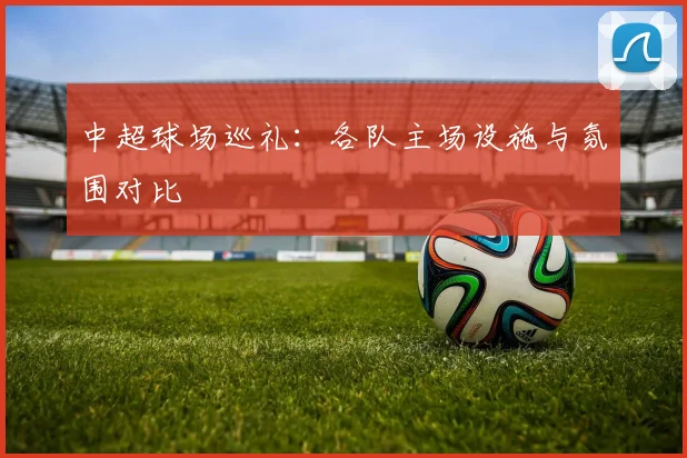 中超球场巡礼：各队主场设施与氛围对比