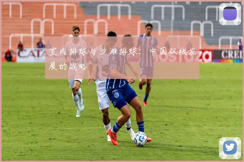 室内排球与沙滩排球:中国双线发展的战略