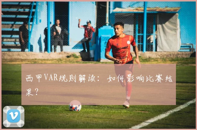 西甲VAR规则解读：如何影响比赛结果？