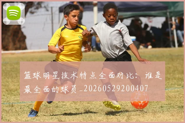 篮球明星技术特点全面对比：谁是最全面的球员_20260529200407