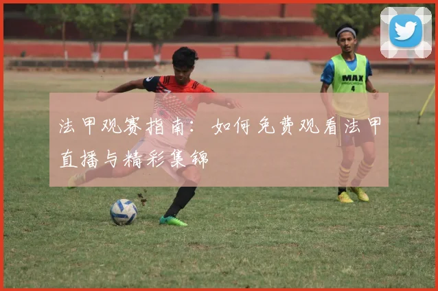 法甲观赛指南：如何免费观看法甲直播与精彩集锦