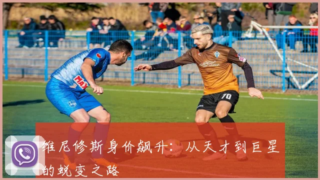 维尼修斯身价飙升：从天才到巨星的蜕变之路