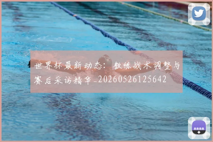 世界杯最新动态：教练战术调整与赛后采访精华_20260526125642