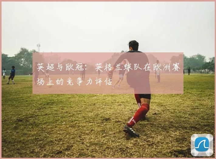 英超与欧冠：英格兰球队在欧洲赛场上的竞争力评估